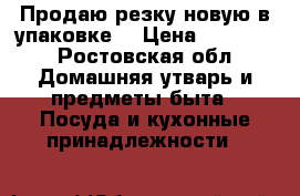 Продаю резку новую в упаковке  › Цена ­ 15 000 - Ростовская обл. Домашняя утварь и предметы быта » Посуда и кухонные принадлежности   